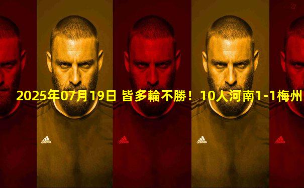 2025年07月19日 皆多輪不勝！10人河南1-1梅州 黃銳鋒紅牌阿奇姆彭破門莫里斯絕平